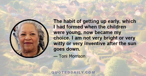 The habit of getting up early, which I had formed when the children were young, now became my choice. I am not very bright or very witty or very inventive after the sun goes down.