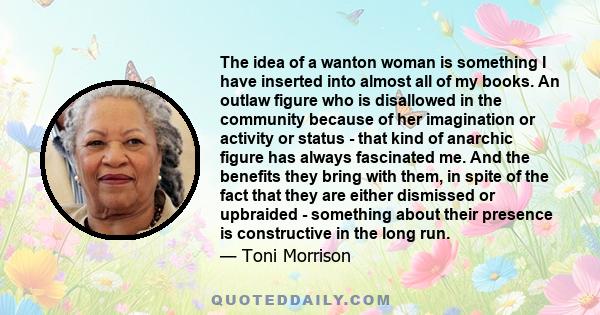 The idea of a wanton woman is something I have inserted into almost all of my books. An outlaw figure who is disallowed in the community because of her imagination or activity or status - that kind of anarchic figure