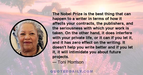 The Nobel Prize is the best thing that can happen to a writer in terms of how it affects your contracts, the publishers, and the seriousness with which your work is taken. On the other hand, it does interfere with your