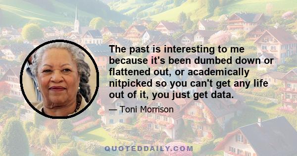 The past is interesting to me because it's been dumbed down or flattened out, or academically nitpicked so you can't get any life out of it, you just get data.