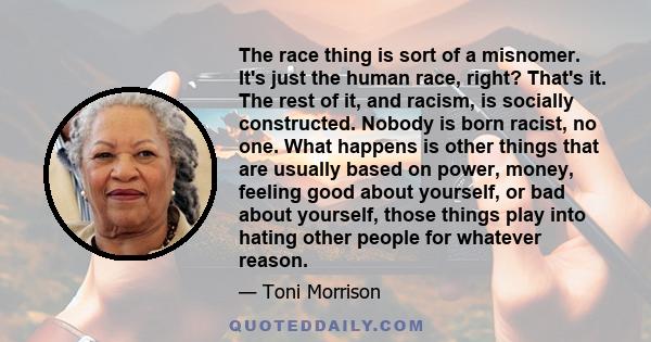 The race thing is sort of a misnomer. It's just the human race, right? That's it. The rest of it, and racism, is socially constructed. Nobody is born racist, no one. What happens is other things that are usually based