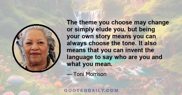 The theme you choose may change or simply elude you, but being your own story means you can always choose the tone. It also means that you can invent the language to say who are you and what you mean.