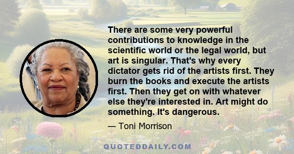 There are some very powerful contributions to knowledge in the scientific world or the legal world, but art is singular. That's why every dictator gets rid of the artists first. They burn the books and execute the