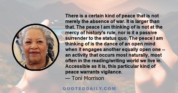 There is a certain kind of peace that is not merely the absence of war. It is larger than that. The peace I am thinking of is not at the mercy of history's rule, nor is it a passive surrender to the status quo. The