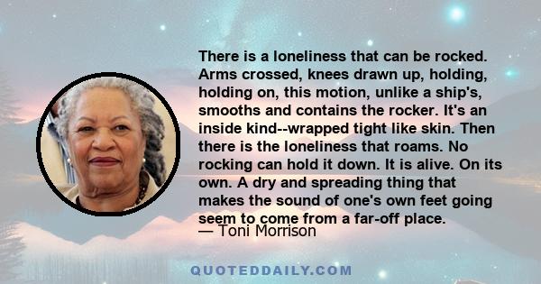 There is a loneliness that can be rocked. Arms crossed, knees drawn up, holding, holding on, this motion, unlike a ship's, smooths and contains the rocker. It's an inside kind--wrapped tight like skin. Then there is the 