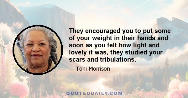 They encouraged you to put some of your weight in their hands and soon as you felt how light and lovely it was, they studied your scars and tribulations.