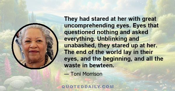 They had stared at her with great uncomprehending eyes. Eyes that questioned nothing and asked everything. Unblinking and unabashed, they stared up at her. The end of the world lay in their eyes, and the beginning, and