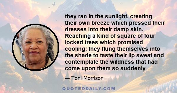 they ran in the sunlight, creating their own breeze which pressed their dresses into their damp skin. Reaching a kind of square of four locked trees which promised cooling; they flung themselves into the shade to taste