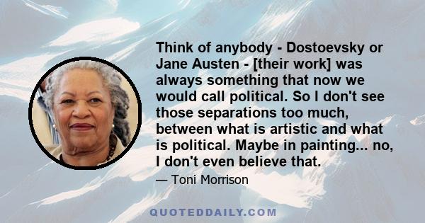 Think of anybody - Dostoevsky or Jane Austen - [their work] was always something that now we would call political. So I don't see those separations too much, between what is artistic and what is political. Maybe in