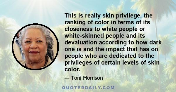 This is really skin privilege, the ranking of color in terms of its closeness to white people or white-skinned people and its devaluation according to how dark one is and the impact that has on people who are dedicated