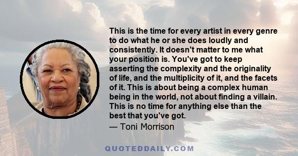 This is the time for every artist in every genre to do what he or she does loudly and consistently. It doesn't matter to me what your position is. You've got to keep asserting the complexity and the originality of life, 