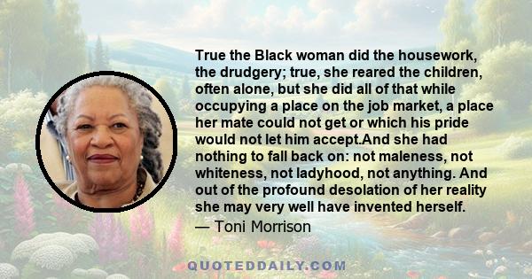 True the Black woman did the housework, the drudgery; true, she reared the children, often alone, but she did all of that while occupying a place on the job market, a place her mate could not get or which his pride