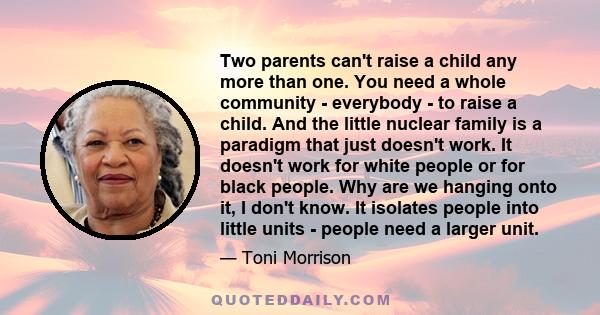 Two parents can't raise a child any more than one. You need a whole community - everybody - to raise a child. And the little nuclear family is a paradigm that just doesn't work. It doesn't work for white people or for