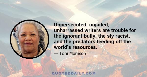 Unpersecuted, unjailed, unharrassed writers are trouble for the ignorant bully, the sly racist, and the predators feeding off the world's resources.