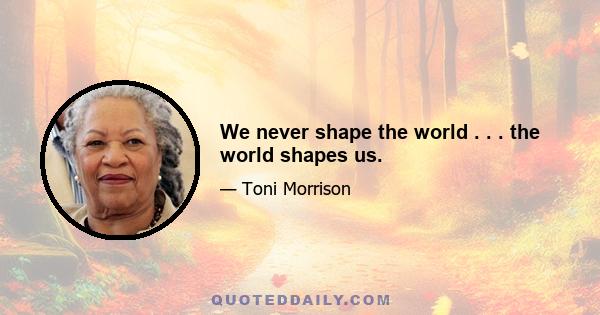 We never shape the world . . . the world shapes us.