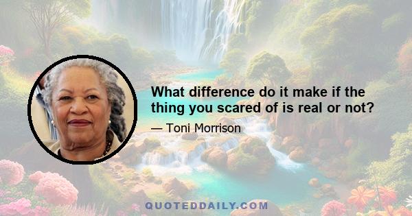 What difference do it make if the thing you scared of is real or not?