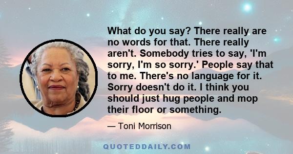 What do you say? There really are no words for that. There really aren't. Somebody tries to say, 'I'm sorry, I'm so sorry.' People say that to me. There's no language for it. Sorry doesn't do it. I think you should just 