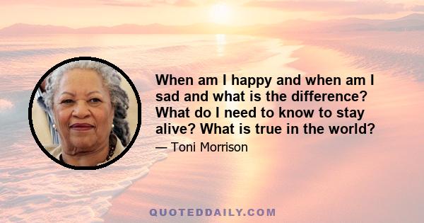 When am I happy and when am I sad and what is the difference? What do I need to know to stay alive? What is true in the world?