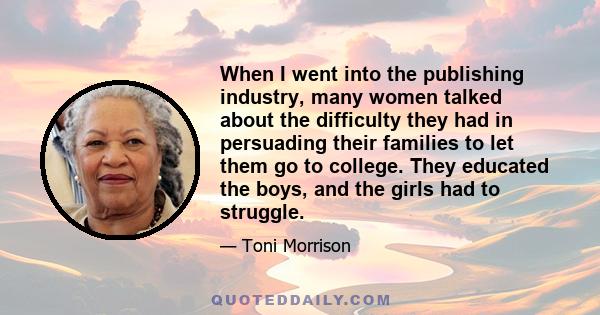 When I went into the publishing industry, many women talked about the difficulty they had in persuading their families to let them go to college. They educated the boys, and the girls had to struggle.