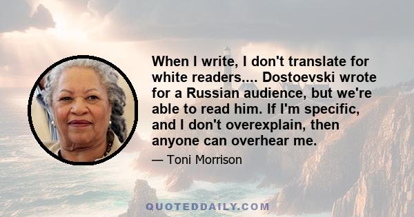 When I write, I don't translate for white readers.... Dostoevski wrote for a Russian audience, but we're able to read him. If I'm specific, and I don't overexplain, then anyone can overhear me.