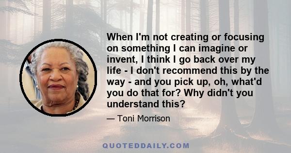 When I'm not creating or focusing on something I can imagine or invent, I think I go back over my life - I don't recommend this by the way - and you pick up, oh, what'd you do that for? Why didn't you understand this?