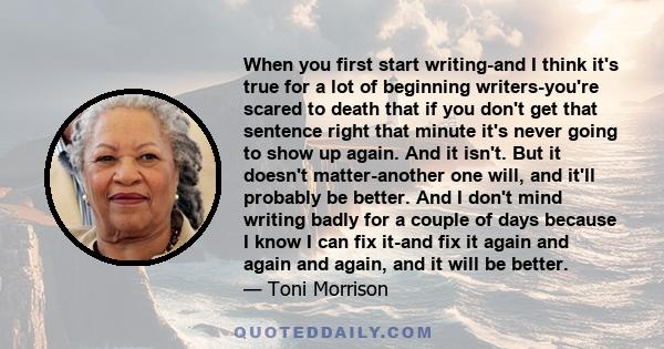 When you first start writing-and I think it's true for a lot of beginning writers-you're scared to death that if you don't get that sentence right that minute it's never going to show up again. And it isn't. But it