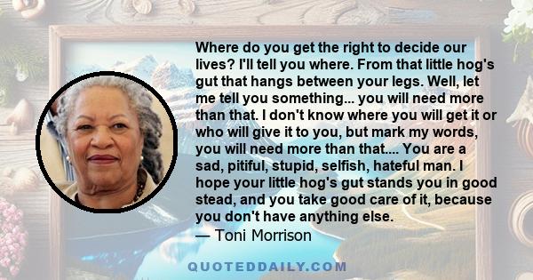 Where do you get the right to decide our lives? I'll tell you where. From that little hog's gut that hangs between your legs. Well, let me tell you something... you will need more than that. I don't know where you will