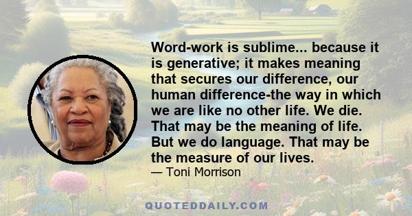 Word-work is sublime... because it is generative; it makes meaning that secures our difference, our human difference-the way in which we are like no other life. We die. That may be the meaning of life. But we do