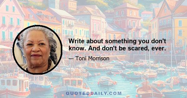 Write about something you don't know. And don't be scared, ever.