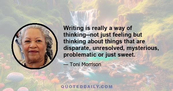 Writing is really a way of thinking--not just feeling but thinking about things that are disparate, unresolved, mysterious, problematic or just sweet.