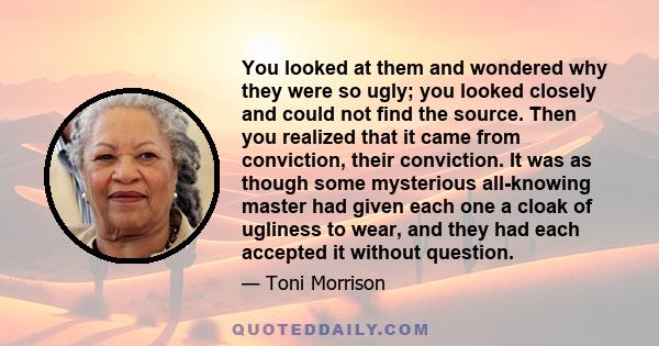 You looked at them and wondered why they were so ugly; you looked closely and could not find the source. Then you realized that it came from conviction, their conviction. It was as though some mysterious all-knowing