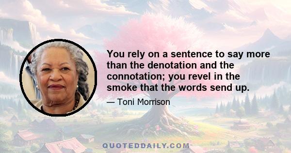 You rely on a sentence to say more than the denotation and the connotation; you revel in the smoke that the words send up.