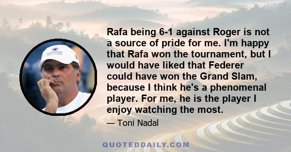 Rafa being 6-1 against Roger is not a source of pride for me. I'm happy that Rafa won the tournament, but I would have liked that Federer could have won the Grand Slam, because I think he's a phenomenal player. For me,