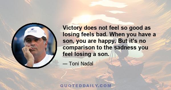 Victory does not feel so good as losing feels bad. When you have a son, you are happy. But it's no comparison to the sadness you feel losing a son.