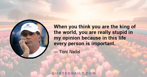 When you think you are the king of the world, you are really stupid in my opinion because in this life every person is important.