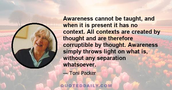 Awareness cannot be taught, and when it is present it has no context. All contexts are created by thought and are therefore corruptible by thought. Awareness simply throws light on what is, without any separation