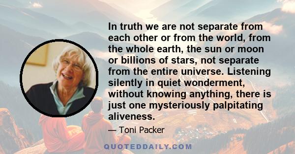 In truth we are not separate from each other or from the world, from the whole earth, the sun or moon or billions of stars, not separate from the entire universe. Listening silently in quiet wonderment, without knowing