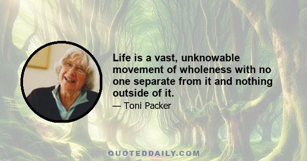 Life is a vast, unknowable movement of wholeness with no one separate from it and nothing outside of it.