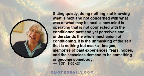 Sitting quietly, doing nothing, not knowing what is next and not concerned with what was or what may be next, a new mind is operating that is not connected with the conditioned past and yet perceives and understands the 