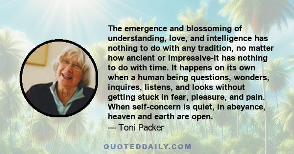 The emergence and blossoming of understanding, love, and intelligence has nothing to do with any tradition, no matter how ancient or impressive-it has nothing to do with time. It happens on its own when a human being