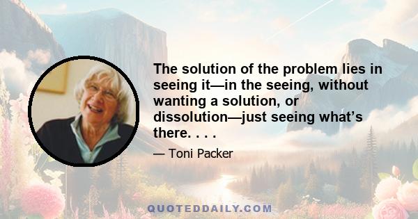 The solution of the problem lies in seeing it—in the seeing, without wanting a solution, or dissolution—just seeing what’s there. . . .