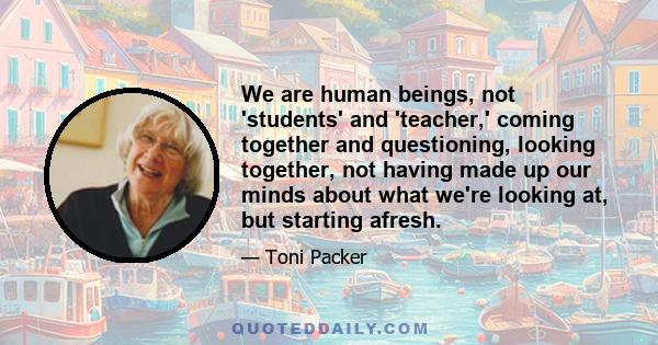 We are human beings, not 'students' and 'teacher,' coming together and questioning, looking together, not having made up our minds about what we're looking at, but starting afresh.