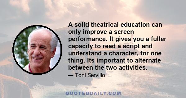 A solid theatrical education can only improve a screen performance. It gives you a fuller capacity to read a script and understand a character, for one thing. Its important to alternate between the two activities.