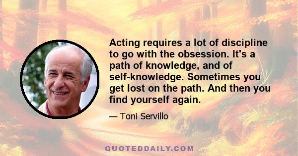 Acting requires a lot of discipline to go with the obsession. It's a path of knowledge, and of self-knowledge. Sometimes you get lost on the path. And then you find yourself again.