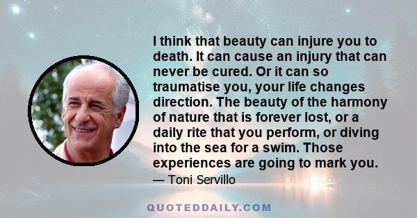 I think that beauty can injure you to death. It can cause an injury that can never be cured. Or it can so traumatise you, your life changes direction. The beauty of the harmony of nature that is forever lost, or a daily 