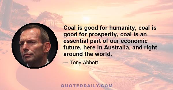 Coal is good for humanity, coal is good for prosperity, coal is an essential part of our economic future, here in Australia, and right around the world.