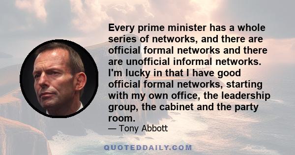 Every prime minister has a whole series of networks, and there are official formal networks and there are unofficial informal networks. I'm lucky in that I have good official formal networks, starting with my own