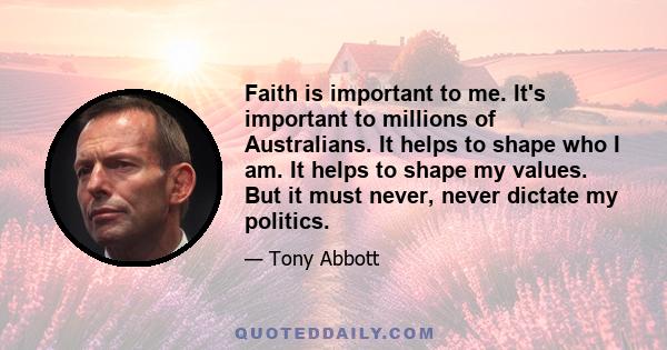 Faith is important to me. It's important to millions of Australians. It helps to shape who I am. It helps to shape my values. But it must never, never dictate my politics.