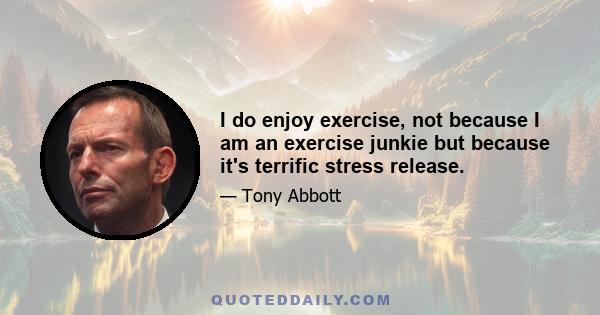 I do enjoy exercise, not because I am an exercise junkie but because it's terrific stress release.