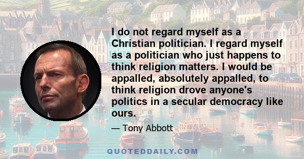 I do not regard myself as a Christian politician. I regard myself as a politician who just happens to think religion matters. I would be appalled, absolutely appalled, to think religion drove anyone's politics in a